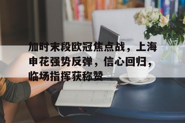 开云体育 电竞-关于加时末段欧冠焦点战，上海申花强势反弹，信心回归，临场指挥获称赞的信息