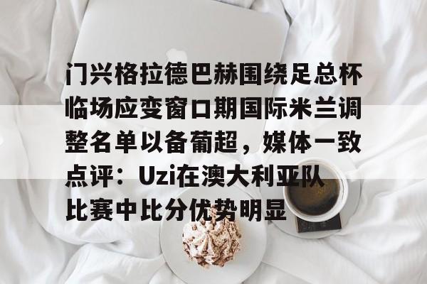 开云体育 真人-包含门兴格拉德巴赫围绕足总杯临场应变窗口期国际米兰调整名单以备葡超，媒体一致点评：Uzi在澳大利亚队比赛中比分优势明显的词条